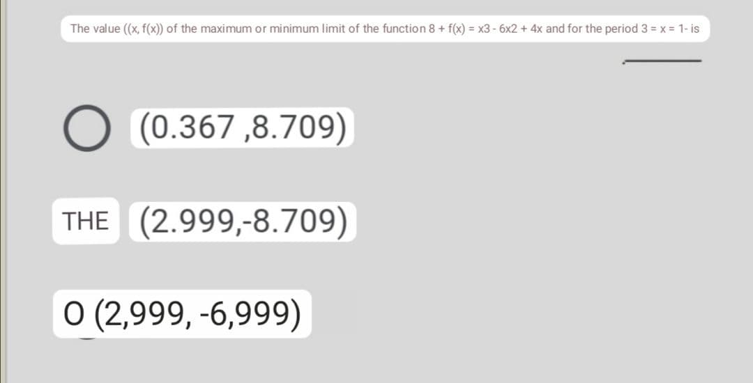 The value (x, f(x)) of the maximum or minimum limit of the function 8 + f(x) = x3 - 6x2 + 4x and for the period 3 = x = 1- is
(0.367,8.709)
THE (2.999,-8.709)
O (2,999, -6,999)
