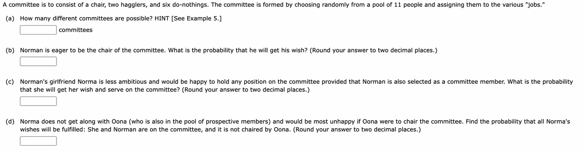 A committee is to consist of a chair, two hagglers, and six do-nothings. The committee is formed by choosing randomly from a pool of 11 people and assigning them to the various "jobs."
(a)
How many different committees are possible? HINT [See Example 5.]
committees
(b)
Norman is eager to be the chair of the committee. What is the probability that he will get his wish? (Round your answer to two decimal places.)
(c)
Norman's girlfriend Norma is less ambitious and would be happy to hold any position on the committee provided that Norman is also selected as a committee member. What is the probability
that she will get her wish and serve on the committee? (Round your answer to two decimal places.)
Norma does not get along with Oona (who is also in the pool of prospective members) and would be most unhappy if Oona were to chair the committee. Find the probability that all Norma's
(d)
wishes will be fulfilled: She and Norman are on the committee, and it is not chaired by Oona. (Round your answer to two decimal places.)
