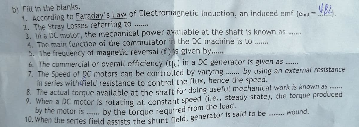 b) Fill in the blanks.
1. According to Faraday's Law of Electromagnetic Induction, an induced emf (eind = .D4.
2. The Stray Losses referring to ....
3. In a DC motor, the mechanical power available at the shaft is known as ...
4. The main function of the commutator in the DC machine is to ...
5. The frequency of magnetic reversal (f) is given by...
6. The commercial or overall efficiency (nc) in a DC generator is given as ..
7. The Speed of DC motors can be controlled by varying .. by using an external resistance
in series withfield resistance to control the flux, hence the speed.
8. The actual torque available at the shaft for doing useful mechanical work is known as ...
9. When a DC motor is rotating at constant speed (i.e., steady state), the torque produced
by the motor is ... by the torque required from the load.
10. when the series field assists the shunt field, generator is said to be . wound.
UBL.
