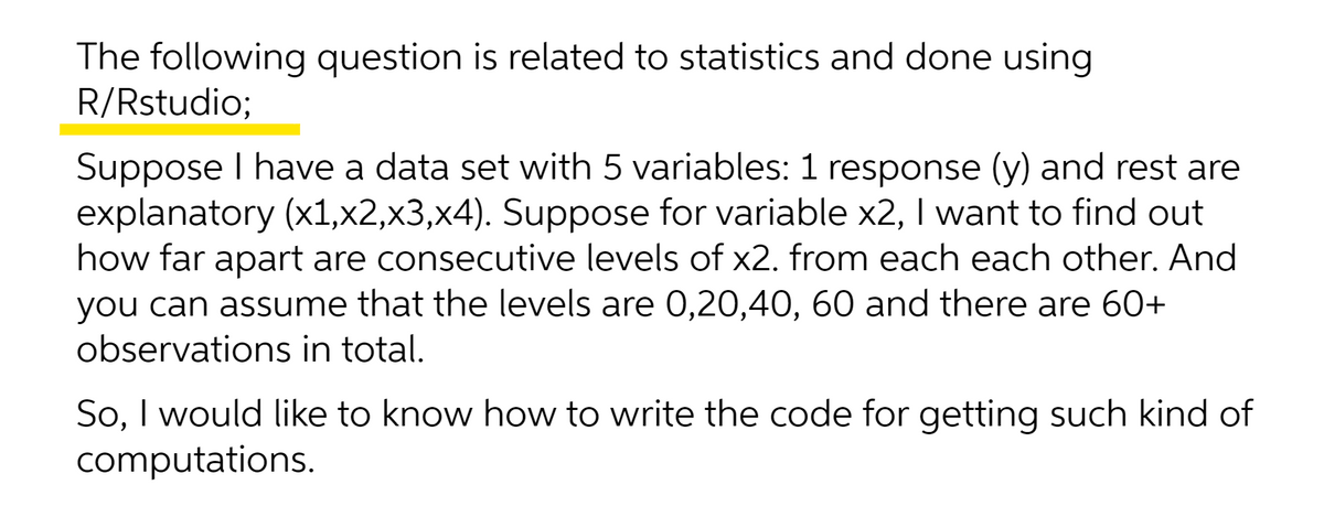 The following question is related to statistics and done using
R/Rstudio;
Suppose I have a data set with 5 variables: 1 response (y) and rest are
explanatory (x1,x2,x3,x4). Suppose for variable x2, I want to find out
how far apart are consecutive levels of x2. from each each other. And
you can assume that the levels are 0,20,40, 60 and there are 60+
observations in total.
So, I would like to know how to write the code for getting such kind of
computations.

