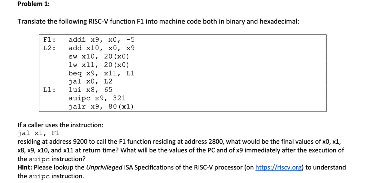 Problem 1:
Translate the following RISC-V function F1 into machine code both in binary and hexadecimal:
addi x9, х0, -5
add x10, х0, х9
sw x10, 20 (x0)
lw x11, 20 (x0)
beq x9, х11, L1
jal x0, L2
lui x8, 65
auipc x9, 321
jalr x9, 80 (х1)
F1:
L2:
L1:
If a caller uses the instruction:
jal x1, F1
residing at address 9200 to call the F1 function residing at address 2800, what would be the final values of x0, x1,
x8, x9, x10, and x11 at return time? What will be the values of the PC and of x9 immediately after the execution of
the auipc instruction?
Hint: Please lookup the Unprivileged ISA Specifications of the RISC-V processor (on https://riscv.org) to understand
the auipc instruction.
