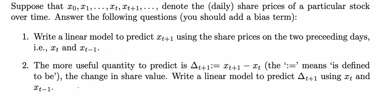 Suppose that xo, ¤1,..., Xt, Xt+1, ..., denote the (daily) share prices of a particular stock
over time. Answer the following questions (you should add a bias term):
••• )
1. Write a linear model to predict xt+1 using the share prices on the two preceeding days,
i.e., xt and Xt-1•
2. The more useful quantity to predict is At+1:= xt+1 – Xt (the :=' means 'is defined
to be'), the change in share value. Write a linear model to predict At+1 using xt and
-
Xt-1•
