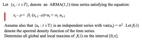 Let {x,:1eT}, denote an ARMA(1,1) time series satisfying the equation:
| *,- H= B (x,1 -4)tu, + aj u.1
Assume also that {u, : t eT} is an independent series with var(u,) = o2 . Let (2)
denote the spectral density function of the time series.
Determine all global and local maxima of A2) on the interval [0,7].
