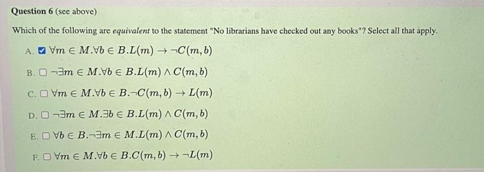 Question 6 (see above)
Which of the following are equivalent to the statement "No librarians have checked out any books"? Select all that apply.
A. O Vm E M.Vb E B.L(m) ¬C(m, b)
B. O -3m e M.vb E B.L(m) A C(m, b)
C. O Vm e M. E B.-C(m, b) → L(m)
D. O -3m E M.3b € B.L(m) A C(m, b)
E. O Vb E B.¬3m E M.L(m) A C(m, b)
F.O Vm E M.b E B.C(m, b) →¬L(m)
