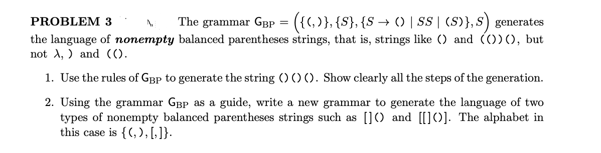 The grammar GBp = ({(,)}, {S}, {S → () | S | (S)},S) generates
PROBLEM 3
the language of nonempty balanced parentheses strings, that is, strings like () and (())(), but
not A, ) and (().
1. Use the rules of GBp to generate the string (OO). Show clearly all the steps of the generation.
2. Using the grammar GBP as a guide, write a new grammar to generate the language of two
types of nonempty balanced parentheses strings such as []() and [[]()]. The alphabet in
this case is {(, ) , [, ]}.
