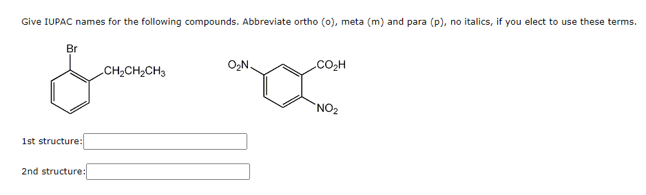 Give IUPAC names for the following compounds. Abbreviate ortho (0), meta (m) and para (p), no italics, if you elect to use these terms.
Br
O2N
.CO2H
CH2CH2CH3
`NO2
1st structure:
2nd structure:
