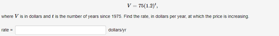 V = 75(1.2)*,
where V is in dollars and t is the number of years since 1975. Find the rate, in dollars per year, at which the price is increasing.
rate =
dollars/yr
