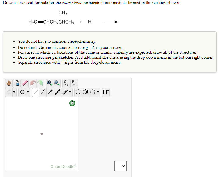 Draw a structural formula for the more stable carbocation intermediate formed in the reaction shown.
CH3
H2C=CHCH,ĊHCH3
HI
• You do not have to consider stereochemistry.
• Do not include anionic counter-ions, e.g., I', in your answer.
• For cases in which carbocations of the same or similar stability are expected, draw all of the structures.
• Draw one structure per sketcher. Add additional sketchers using the drop-down menu in the bottom right corner.
• Separate structures with + signs from the drop-down menu.
opy aste
ChemDoodle
>
