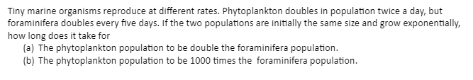 Tiny marine organisms reproduce at different rates. Phytoplankton doubles in population twice a day, but
foraminifera doubles every five days. If the two populations are initially the same size and grow exponentially,
how long does it take for
(a) The phytoplankton population to be double the foraminifera population.
(b) The phytoplankton population to be 1000 times the foraminifera population.
