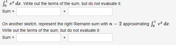 So ez dx. Write out the terms of the sum, but do not evaluate it:
Sum =
On another sketch, represent the right Riemann sum with n = 2 approximating e dx.
%3D
Write out the terms of the sum, but do not evaluate it:
Sum =
+

