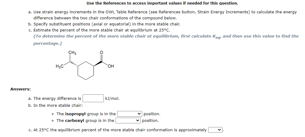 Use the References to access important values if needed for this question.
a. Use strain energy increments in the OWL Table Reference (see References button, Strain Energy Increments) to calculate the energy
difference between the two chair conformations of the compound below.
b. Specify substituent positions (axial or equatorial) in the more stable chair.
c. Estimate the percent of the more stable chair at equilibrium at 25°C.
(To determine the percent of the more stable chair at equilibrium, first calculate Keg and then use this value to find the
percentage.)
CH3
H3C
HO,
Answers:
a. The energy difference is
b. In the more stable chair:
kJ/mol.
• The isopropyl group is in the
• The carboxyl group is in the
position.
v position.
c. At 25°C the equilibrium percent of the more stable chair conformation is approximately
