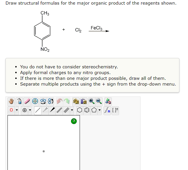 Draw structural formulas for the major organic product of the reagents shown.
CH3
+ Cl₂
FeCl3
NO₂
You do not have to consider stereochemistry.
.
Apply formal charges to any nitro groups.
If there is more than one major product possible, draw all of them.
Separate multiple products using the + sign from the drop-down menu.
90-85
n [F
?