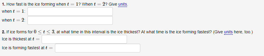 1. How fast is the ice forming whent = 1? When t = 2? Give units.
when t = 1:
when t = 2:
2. If ice forms for 0 <t < 3, at what time in this interval is the ice thickest? At what time is the ice forming fastest? (Give units here, too.)
Ice is thickest at t
Ice is forming fastest at t
