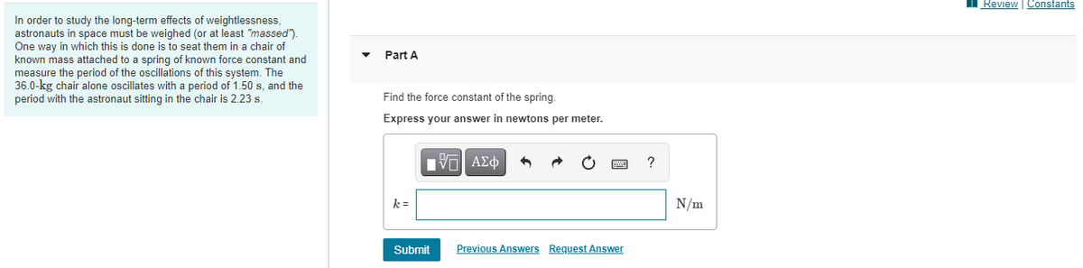 Review | Constants
In order to study the long-term effects of weightlessness,
astronauts in space must be weighed (or at least "massed").
One way in which this is done is to seat them in a chair of
known mass attached to a spring of known force constant and
measure the period of the oscillations of this system. The
36.0-kg chair alone oscillates with a period of 1.50 s, and the
period with the astronaut sitting in the chair is 2.23 s.
Part A
Find the force constant of the spring.
Express your answer in newtons per meter.
V AE
?
k =
N/m
Submit
Previous Answers Request Answer
