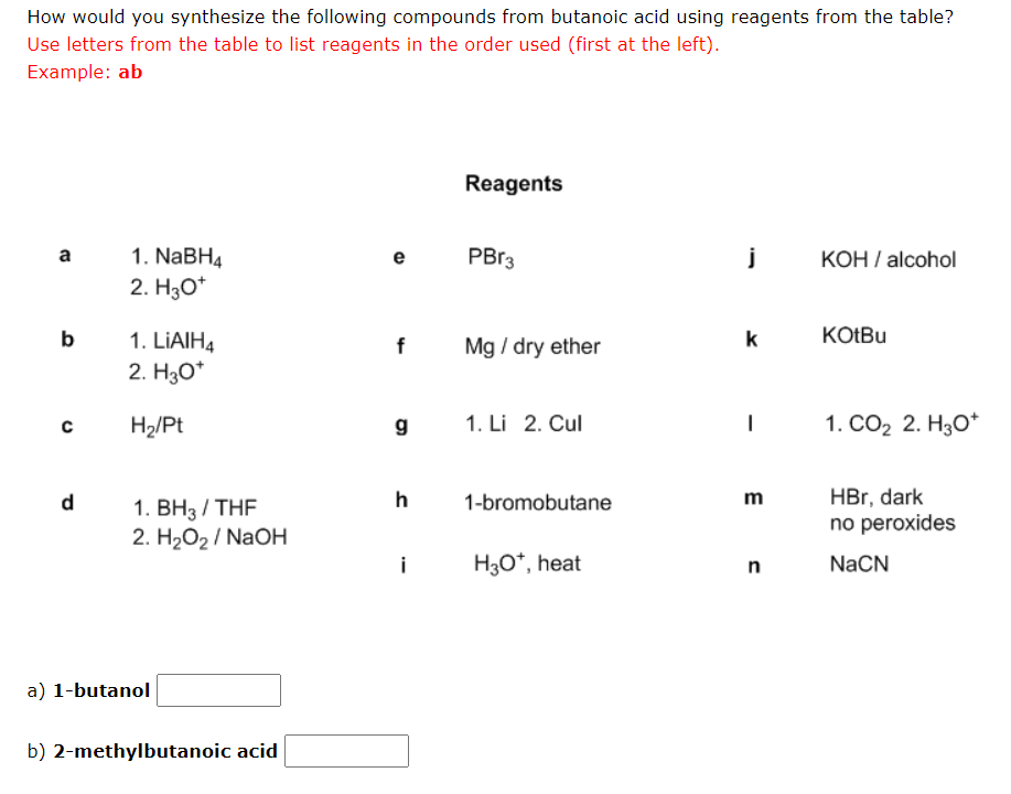 How would you synthesize the following compounds from butanoic acid using reagents from the table?
Use letters from the table to list reagents in the order used (first at the left).
Example: ab
a
b
с
1. NaBH4
2. H3O+
1. LIAIH4
2. H3O*
H₂/Pt
1. BH3/THF
2. H₂O₂/NaOH
a) 1-butanol
b) 2-methylbutanoic acid
e
f
g
h
i
Reagents
PBr3
Mg / dry ether
1. Li 2. Cul
1-bromobutane
H3O*, heat
j
k
m
n
KOH / alcohol
KOtBu
1. CO₂ 2. H3O+
HBr, dark
no peroxides
NaCN