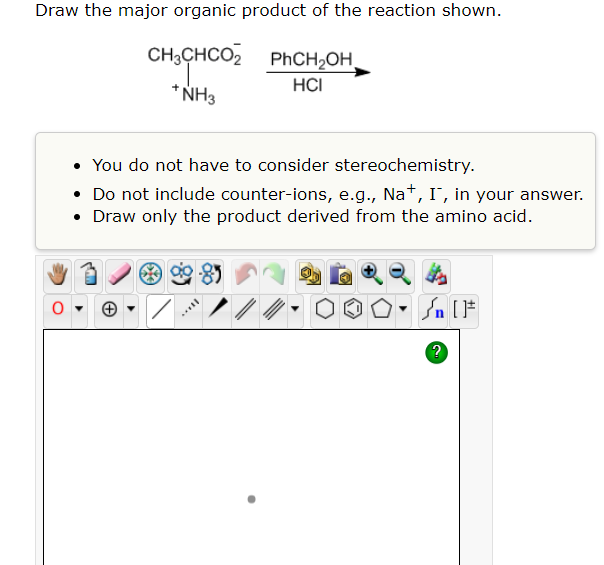 Draw the major organic product of the reaction shown.
CH³CHCO₂
PhCH₂OH
HCI
+ NH3
You do not have to consider stereochemistry.
• Do not include counter-ions, e.g., Na+, I, in your answer.
Draw only the product derived from the amino acid.
O▾
Ill
Sn [F
?