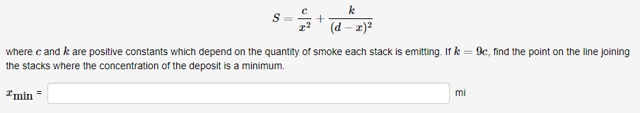 k
S =
(d – 2)?
where c and k are positive constants which depend on the quantity of smoke each stack is emitting. If k = 9c, find the point on the line joining
the stacks where the concentration of the deposit is a minimum.
Imin =
mi
