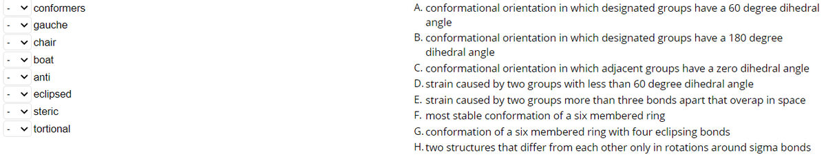 v conformers
A. conformational orientation in which designated groups have a 60 degree dihedral
angle
B. conformational orientation in which designated groups have a 180 degree
dihedral angle
C. conformational orientation in which adjacent groups have a zero dihedral angle
v gauche
v chair
v boat
v anti
D. strain caused by two groups with less than 60 degree dihedral angle
eclipsed
E. strain caused by two groups more than three bonds apart that overap in space
F. most stable conformation of a six membered ring
v steric
v tortional
G. conformation of a six membered ring with four eclipsing bonds
H. two structures that differ from each other only in rotations around sigma bonds
