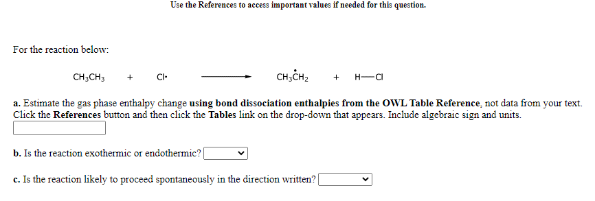 Use the References to access important values if needed for this question.
For the reaction below:
CH;CH3
CH;CH2
+
CI•
+ H-C
a. Estimate the gas phase enthalpy change using bond dissociation enthalpies from the OWL Table Reference, not data from your text.
Click the References button and then click the Tables link on the drop-down that appears. Include algebraic sign and units.
b. Is the reaction exothermic or endothermic?|
c. Is the reaction likely to proceed spontaneously in the direction written?|
