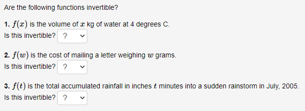 Are the following functions invertible?
1. f(x) is the volume of æ kg of water at 4 degrees C.
Is this invertible? ?
2. f(w) is the cost of mailing a letter weighing w grams.
Is this invertible? ?
3. f(t) is the total accumulated rainfall in inches t minutes into a sudden rainstorm in July, 2005.
Is this invertible? ?

