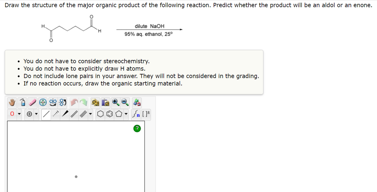 Draw the structure of the major organic product of the following reaction. Predict whether the product will be an aldol or an enone.
dilute NaOH
95% aq. ethanol, 25⁰
●
You do not have to consider stereochemistry.
• You do not have to explicitly draw H atoms.
• Do not include lone pairs in your answer. They will not be considered in the grading.
• If no reaction occurs, draw the organic starting material.
Sn [F