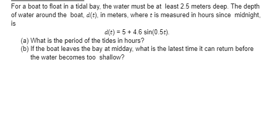 For a boat to float in a tidal bay, the water must be at least 2.5 meters deep. The depth
of water around the boat, d(t), in meters, where t is measured in hours since midnight,
is
d(t) = 5 + 4.6 sin(0.5t).
(a) What is the period of the tides in hours?
(b) If the boat leaves the bay at midday, what is the latest time it can return before
the water becomes too shallow?
