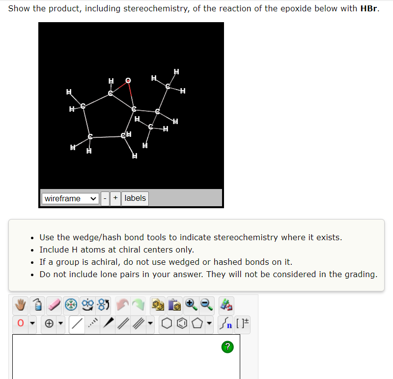 Show the product, including stereochemistry, of the reaction of the epoxide below with HBr.
H
H
wireframe
I
SELL
O
CH
H
+ labels
H
H
H
H
H
• Use the wedge/hash bond tools to indicate stereochemistry where it exists.
• Include H atoms at chiral centers only.
• If a group is achiral, do not use wedged or hashed bonds on it.
• Do not include lone pairs in your answer. They will not be considered in the grading.
| [ ]#
?