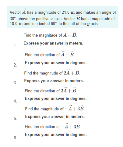 Vector A has a magnitude of 21.0 m and makes an angle of
30° above the positive a axis. Vector B has a magnitude of
10.0 m and is oriented 60° to the left of the y axis.
Find the magnitude of A – B.
Express your answer in meters.
1.
Find the direction of A – B.
Express your answer in degrees.
2.
Find the magnitude of 2Ã+ B.
Express your answer in meters.
3.
Find the direction of 2Ã+ B.
Express your answer in degrees.
Find the magnitude of –Ä+3B.
Express your answer in meters.
5.
Find the direction of -Ä+3B.
Express your answer in degrees.
6.
