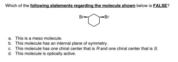 Which of the following statements regarding the molecule shown below is FALSE?
Br-
-Br
a. This is a meso molecule.
b. This molecule has an internal plane of symmetry.
c. This molecule has one chiral center that is Rand one chiral center that is S.
d. This molecule is optically active.
