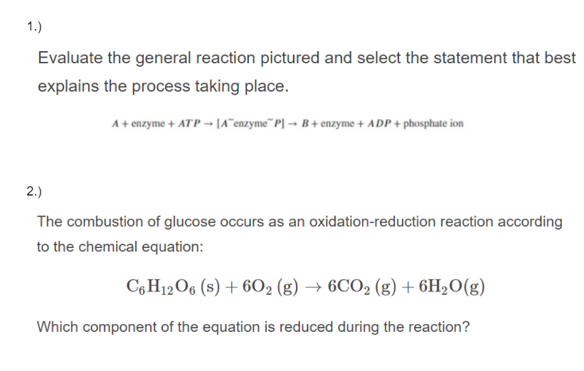 1.)
Evaluate the general reaction pictured and select the statement that best
explains the process taking place.
A+ enzyme + ATP → [A^enzyme¨P] → B + enzyme + ADP + phosphate ion
2.)
The combustion of glucose occurs as an oxidation-reduction reaction according
to the chemical equation:
C, H12O6 (s) + 6O2 (g) → 6CO2 (g)+ 6H2O(g)
Which component of the equation is reduced during the reaction?
