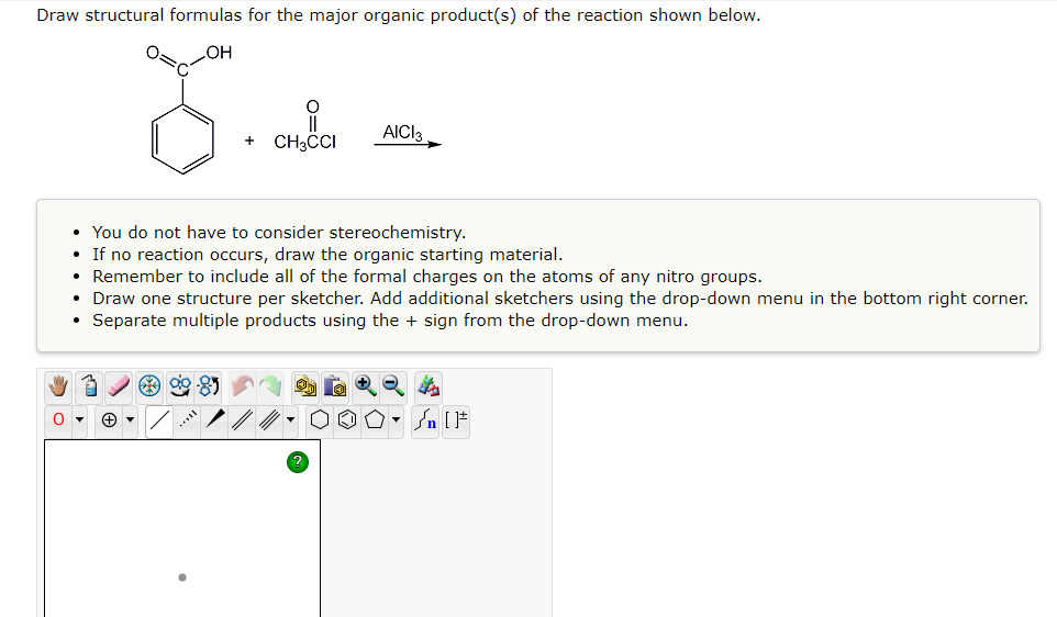 Draw structural formulas for the major organic product(s) of the reaction shown below.
OH
II
CH3CCI
AICI 3
+
• You do not have to consider stereochemistry.
• If no reaction occurs, draw the organic starting material.
• Remember to include all of the formal charges on the atoms of any nitro groups.
• Draw one structure per sketcher. Add additional sketchers using the drop-down menu in the bottom right corner.
• Separate multiple products using the + sign from the drop-down menu.
90-85
O
+▾
/n [F