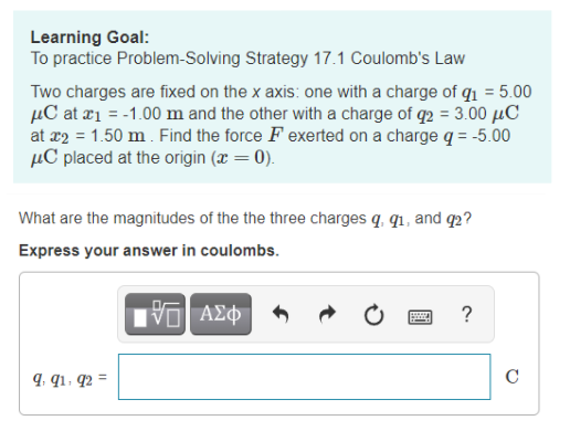 Learning Goal:
To practice Problem-Solving Strategy 17.1 Coulomb's Law
Two charges are fixed on the x axis: one with a charge of q1 = 5.00
µC at ¤1 = -1.00 m and the other with a charge of q2 = 3.00 µC
at x2 = 1.50 m. Find the force F exerted on a charge q = -5.00
µC placed at the origin (x = 0).
What are the magnitudes of the the three charges q, qı, and q2?
Express your answer in coulombs.
Πνα ΑΣφ
9, q1, q2 =
C
