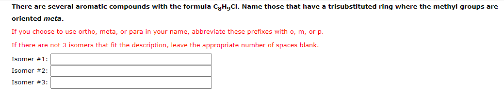 There are several aromatic compounds with the formula C3H3CI. Name those that have a trisubstituted ring where the methyl groups are
oriented meta.
If you choose to use ortho, meta, or para in your name, abbreviate these prefixes with o, m, or p.
If there are not 3 isomers that fit the description, leave the appropriate number of spaces blank.
Isomer #1:
Isomer #2:
Isomer #3:
