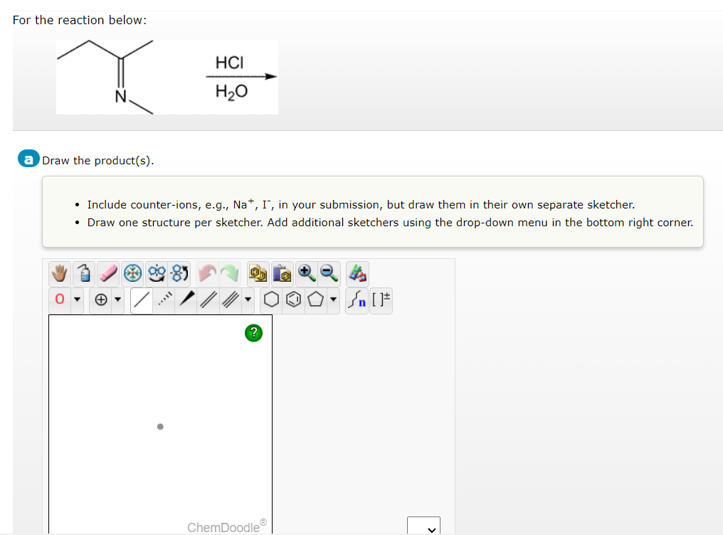 For the reaction below:
Draw the product(s).
O
HCI
H₂O
• Include counter-ions, e.g., Na+, I, in your submission, but draw them in their own separate sketcher.
• Draw one structure per sketcher. Add additional sketchers using the drop-down menu in the bottom right corner.
=
ChemDoodleⓇ