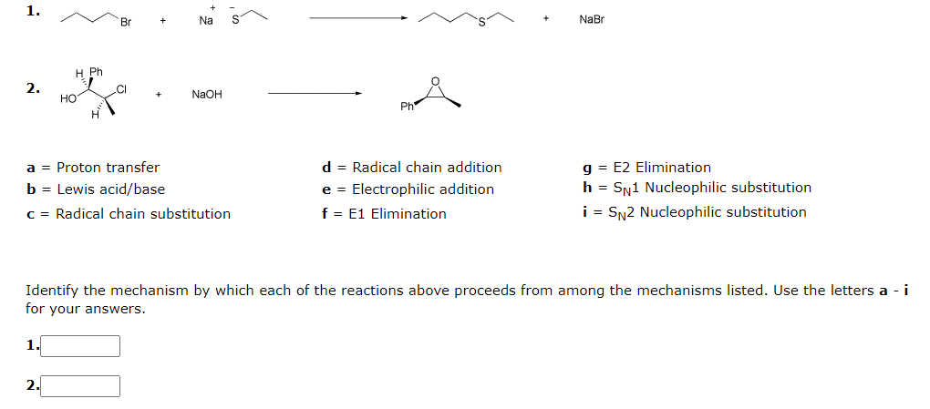 1.
Br
Na
NaBr
Ph
2.
CI
NaOH
но
d = Radical chain addition
g = E2 Elimination
h = Sy1 Nucleophilic substitution
a = Proton transfer
b = Lewis acid/base
e = Electrophilic addition
c = Radical chain substitution
f = E1 Elimination
i = SN2 Nucleophilic substitution
Identify the mechanism by which each of the reactions above proceeds from among the mechanisms listed. Use the letters a - i
for your answers.
1.
2.
