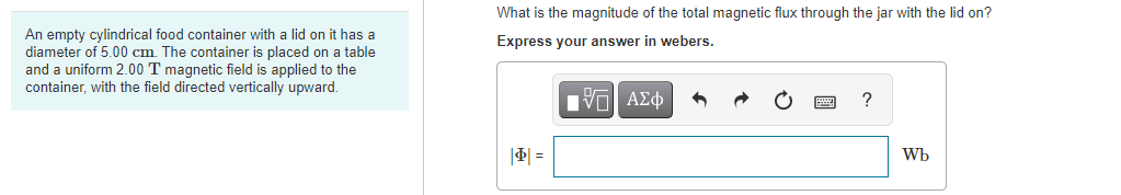 What is the magnitude of the total magnetic flux through the jar with the
on?
An empty cylindrical food container with a lid on it has a
diameter of 5.00 cm. The container is placed on a table
and a uniform 2.00 T magnetic field is applied to the
container, with the field directed vertically upward.
Express your answer in webers.
Πνα ΑΣφ
?
|4| =
Wb
