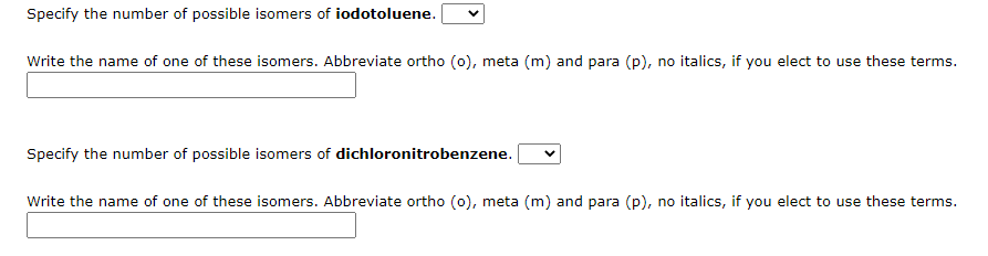 Specify the number of possible isomers of iodotoluene.
Write the name of one of these isomers. Abbreviate ortho (0), meta (m) and para (p), no italics, if you elect to use these terms.
Specify the number of possible isomers of dichloronitrobenzene.
Write the name of one of these isomers. Abbreviate ortho (0), meta (m) and para (p), no italics, if you elect to use these terms.
