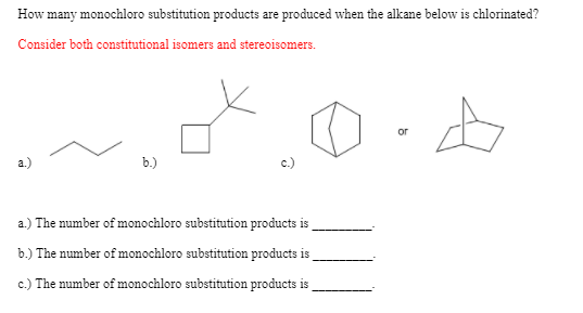 How many monochloro substitution products are produced when the alkane below is chlorinated?
Consider both constitutional isomers and stereoisomers.
or
a.)
b.)
c.)
a.) The number of monochloro substitution products is
b.) The number of monochloro substitution products is
c.) The number of monochloro substitution products is
