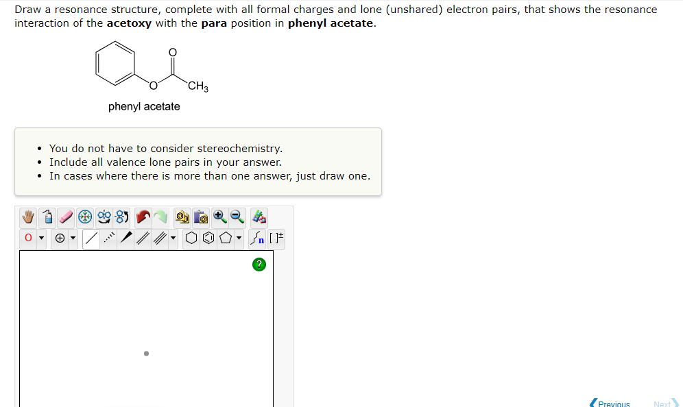 Draw a resonance structure, complete with all formal charges and lone (unshared) electron pairs, that shows the resonance
interaction of the acetoxy with the para position in phenyl acetate.
Qe
CH3
phenyl acetate
• You do not have to consider stereochemistry.
• Include all valence lone pairs in your answer.
• In cases where there is more than one answer, just draw one.
**
O▾
▼n [F
Previous
Next
