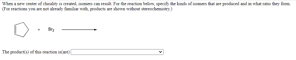 When a new center of chirality is created, isomers can result. For the reaction below, specify the kinds of isomers that are produced and in what ratio they form.
(For reactions you are not already familiar with, products are shown without stereochemistry.)
Br2
The product(s) of this reaction is(are)
