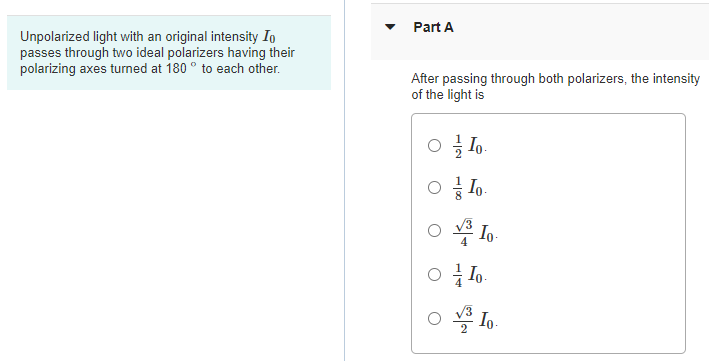 Part A
Unpolarized light with an original intensity Io
passes through two ideal polarizers having their
polarizing axes turned at 180 ° to each other.
After passing through both polarizers, the intensity
of the light is
글 Lo.
O * Io
2
