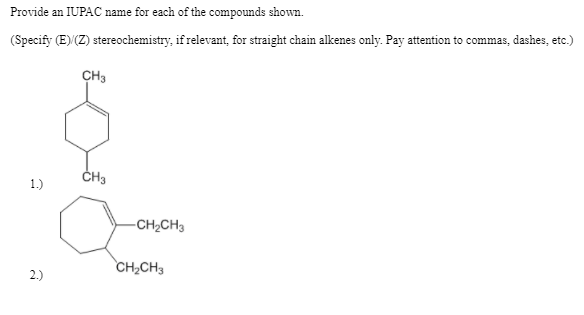 Provide an IUPAC name for each of the compounds shown.
(Specify (E) (Z) stereochemistry, if relevant, for straight chain alkenes only. Pay attention to commas, dashes, etc.)
CH3
CH3
1.)
-CH2CH3
CH2CH3
2.)
