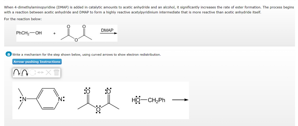 When 4-dimethylaminopyridine (DMAP) is added in catalytic amounts to acetic anhydride and an alcohol, it significantly increases the rate of ester formation. The process begins
with a reaction between acetic anhydride and DMAP to form a highly reactive acetylpyridinium intermediate that is more reactive than acetic anhydride itself.
For the reaction below:
sl
PhCH₂-OH
a Write a mechanism for the step shown below, using curved arrows to show electron redistribution.
Arrow-pushing Instructions
03
N
DMAP
XT
:0
HỘ—CH,Ph