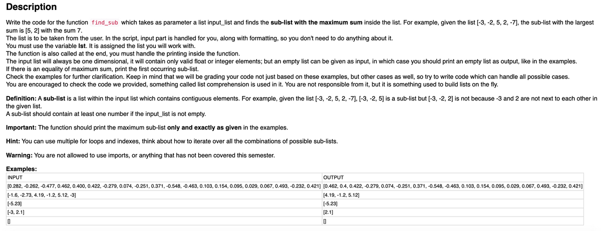 Description
Write the code for the function find_sub which takes as parameter a list input_list and finds the sub-list with the maximum sum inside the list. For example, given the list [-3, -2, 5, 2, -7], the sub-list with the largest
sum is [5, 2] with the sum 7.
The list is to be taken from the user. In the script, input part is handled for you, along with formatting, so you don't need to do anything about it.
You must use the variable Ist. It is assigned the list you will work with.
The function is also called at the end, you must handle the printing inside the function.
The input list will always be one dimensional, it will contain only valid float or integer elements; but an empty list can be given as input, in which case you should print an empty list as output, like in the examples.
If there is an equality of maximum sum, print the first occurring sub-list.
Check the examples for further clarification. Keep in mind that we will be grading your code not just based on these examples, but other cases as well, so try to write code which can handle all possible cases.
You are encouraged to check the code we provided, something called list comprehension is used in it. You are not responsible from it, but it is something used to build lists on the fly.
Definition: A sub-list is a list within the input list which contains contiguous elements. For example, given the list [-3, -2, 5, 2, -7], [-3, -2, 5] is a sub-list but [-3, -2, 2] is not because -3 and 2 are not next to each other in
the given list.
A sub-list should contain at least one number if the input_list is not empty.
Important: The function should print the maximum sub-list only and exactly as given in the examples.
Hint: You can use multiple for loops and indexes, think about how to iterate over all the combinations of possible sub-lists.
Warning: You are not allowed to use imports, or anything that has not been covered this semester.
Examples:
INPUT
OUTPUT
[0.282, -0.262, -0.477, 0.462, 0.400, 0.422, -0.279, 0.074, -0.251, 0.371, -0.548, -0.463, 0.103, 0.154, 0.095, 0.029, 0.067, 0.493, -0.232, 0.421] [0.462, 0.4, 0.422, -0.279, 0.074, -0.251, 0.371, -0.548, -0.463, 0.103, 0.154, 0.095, 0.029, 0.067, 0.493, -0.232, 0.421]
[-1.6, -2.73, 4.19, -1.2, 5.12, -3]
[4.19, -1.2, 5.12]
[-5.23]
[-5.23]
[-3, 2.1]
[2.1]
