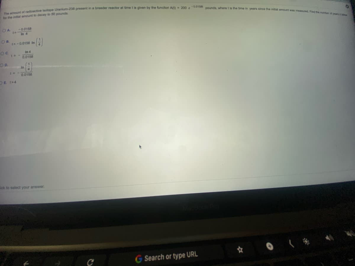 The emount of radioactive isotope Uranium-238 present in a breeder reactor at time t is given by the funciton A(t) 200 e0.0158t pounds, where t is the time in years since the initial emount was measured. Fied the mnber of rs
for the initial amount to decay to 50 pounds
OA
-0.0158
to
In 4
OB.
t-0.0158 In
Oc
In 4
0.0158
OD.
In
0.0158
DE 1=4
ick to select your answer.
G Search or type URL
