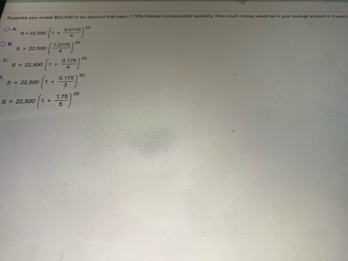 Suppose you invest $22,500 in an account that pays 1.75% interest compounded quarterly. How much money would be in your savings account in 5 years
O A.
S= 22,500
20
0.0175
+]
O B.
S = 22,500
20
1.0175
O C.
S = 22,500
20
0.175
+]
D.
S = 22,5000
20
0.175
20
1.75
S = 22,500
1 +
