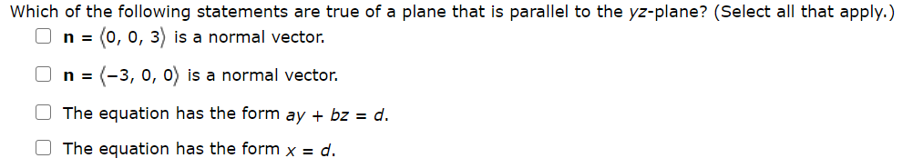 Which of the following statements are true of a plane that is parallel to the yz-plane? (Select all that apply.)
n
= (0, 0, 3) is a normal vector.
n = (-3, 0, 0) is a normal vector.
O The equation has the form ay + bz = d.
O The equation has the form x = d.

