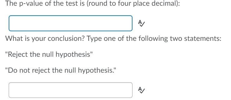 The p-value of the test is (round to four place decimal):
What is your conclusion? Type one of the following two statements:
"Reject the null hypothesis"
"Do not reject the null hypothesis."
