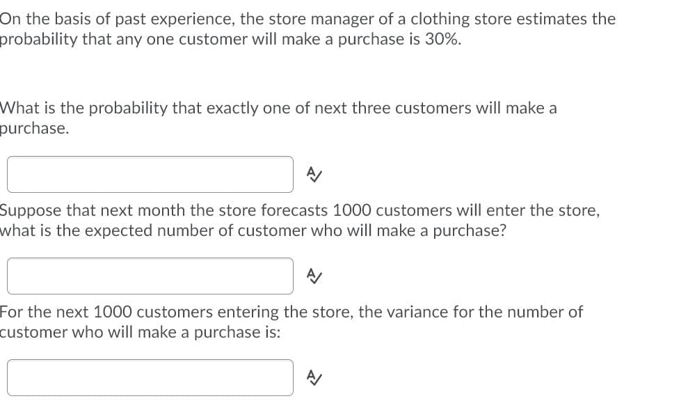On the basis of past experience, the store manager of a clothing store estimates the
probability that any one customer will make a purchase is 30%.
What is the probability that exactly one of next three customers will make a
purchase.
Suppose that next month the store forecasts 1000 customers will enter the store,
what is the expected number of customer who will make a purchase?
For the next 1000 customers entering the store, the variance for the number of
customer who ill make a purchase is:
