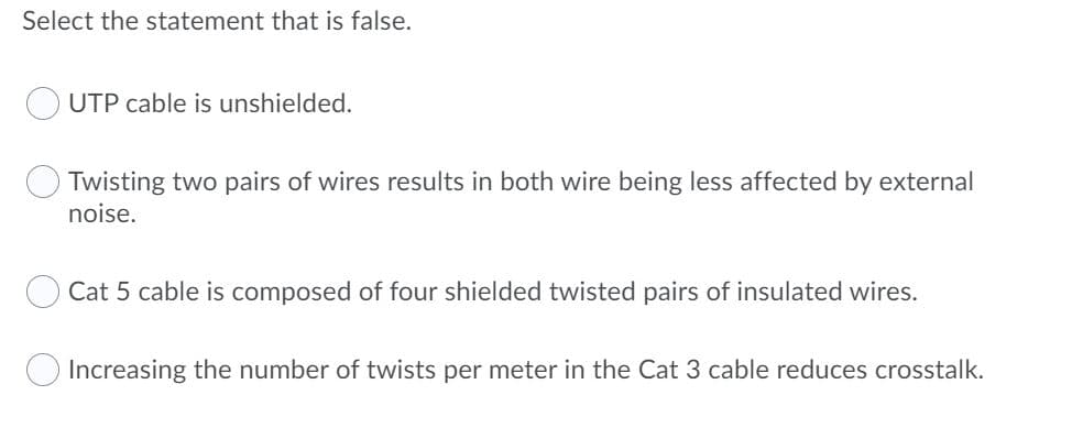Select the statement that is false.
UTP cable is unshielded.
Twisting two pairs of wires results in both wire being less affected by external
noise.
Cat 5 cable is composed of four shielded twisted pairs of insulated wires.
Increasing the number of twists per meter in the Cat 3 cable reduces crosstalk.
